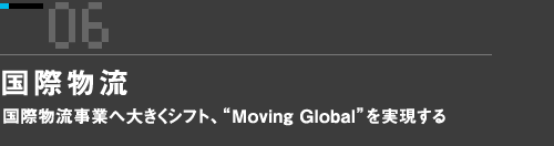 06　国際物流　国際物流事業へ大きくシフト、“Moving Global”を実現する